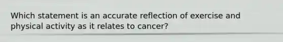 Which statement is an accurate reflection of exercise and physical activity as it relates to cancer?