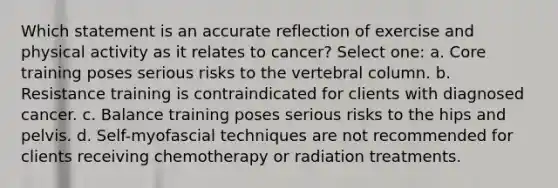 Which statement is an accurate reflection of exercise and physical activity as it relates to cancer? Select one: a. Core training poses serious risks to the vertebral column. b. Resistance training is contraindicated for clients with diagnosed cancer. c. Balance training poses serious risks to the hips and pelvis. d. Self-myofascial techniques are not recommended for clients receiving chemotherapy or radiation treatments.