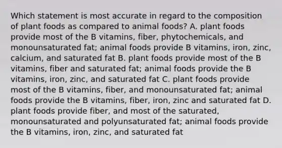 Which statement is most accurate in regard to the composition of plant foods as compared to animal foods? A. plant foods provide most of the B vitamins, fiber, phytochemicals, and monounsaturated fat; animal foods provide B vitamins, iron, zinc, calcium, and saturated fat B. plant foods provide most of the B vitamins, fiber and saturated fat; animal foods provide the B vitamins, iron, zinc, and saturated fat C. plant foods provide most of the B vitamins, fiber, and monounsaturated fat; animal foods provide the B vitamins, fiber, iron, zinc and saturated fat D. plant foods provide fiber, and most of the saturated, monounsaturated and polyunsaturated fat; animal foods provide the B vitamins, iron, zinc, and saturated fat