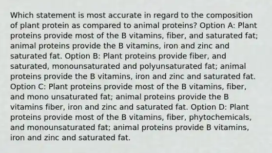 Which statement is most accurate in regard to the composition of plant protein as compared to animal proteins? Option A: Plant proteins provide most of the B vitamins, fiber, and saturated fat; animal proteins provide the B vitamins, iron and zinc and saturated fat. Option B: Plant proteins provide fiber, and saturated, monounsaturated and polyunsaturated fat; animal proteins provide the B vitamins, iron and zinc and saturated fat. Option C: Plant proteins provide most of the B vitamins, fiber, and mono unsaturated fat; animal proteins provide the B vitamins fiber, iron and zinc and saturated fat. Option D: Plant proteins provide most of the B vitamins, fiber, phytochemicals, and monounsaturated fat; animal proteins provide B vitamins, iron and zinc and saturated fat.