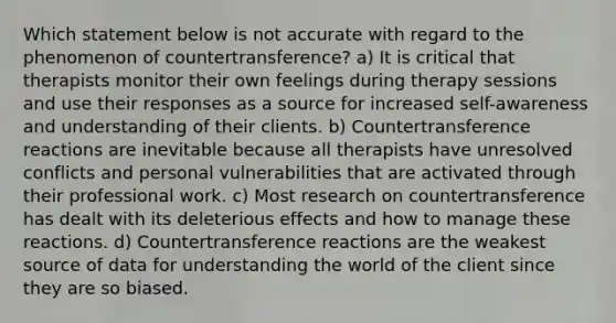 Which statement below is not accurate with regard to the phenomenon of countertransference? a) It is critical that therapists monitor their own feelings during therapy sessions and use their responses as a source for increased self-awareness and understanding of their clients. b) Countertransference reactions are inevitable because all therapists have unresolved conflicts and personal vulnerabilities that are activated through their professional work. c) Most research on countertransference has dealt with its deleterious effects and how to manage these reactions. d) Countertransference reactions are the weakest source of data for understanding the world of the client since they are so biased.