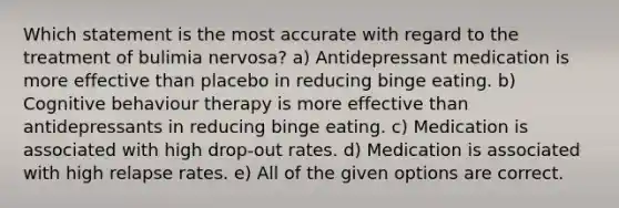 Which statement is the most accurate with regard to the treatment of bulimia nervosa? a) Antidepressant medication is more effective than placebo in reducing binge eating. b) Cognitive behaviour therapy is more effective than antidepressants in reducing binge eating. c) Medication is associated with high drop-out rates. d) Medication is associated with high relapse rates. e) All of the given options are correct.