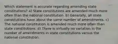 Which statement is accurate regarding amending state constitutions? a) State constitutions are amended much more often than the national constitution. b) Generally, all state constitutions have about the same number of amendments. c) The national constitution is amended much more often than state constitutions. d) There is virtually no variation in the number of amendments in state constitutions versus the national constitution.