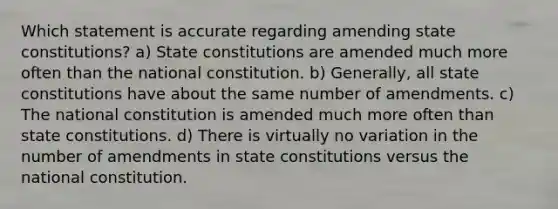 Which statement is accurate regarding amending state constitutions? a) State constitutions are amended much more often than the national constitution. b) Generally, all state constitutions have about the same number of amendments. c) The national constitution is amended much more often than state constitutions. d) There is virtually no variation in the number of amendments in state constitutions versus the national constitution.