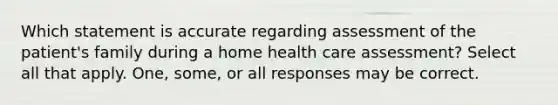 Which statement is accurate regarding assessment of the patient's family during a home health care assessment? Select all that apply. One, some, or all responses may be correct.