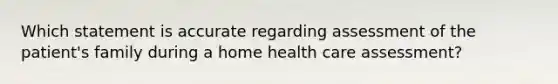 Which statement is accurate regarding assessment of the patient's family during a home health care assessment?