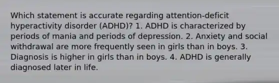 Which statement is accurate regarding attention-deficit hyperactivity disorder (ADHD)? 1. ADHD is characterized by periods of mania and periods of depression. 2. Anxiety and social withdrawal are more frequently seen in girls than in boys. 3. Diagnosis is higher in girls than in boys. 4. ADHD is generally diagnosed later in life.