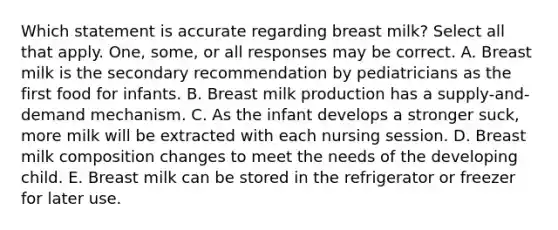 Which statement is accurate regarding breast milk? Select all that apply. One, some, or all responses may be correct. A. Breast milk is the secondary recommendation by pediatricians as the first food for infants. B. Breast milk production has a supply-and-demand mechanism. C. As the infant develops a stronger suck, more milk will be extracted with each nursing session. D. Breast milk composition changes to meet the needs of the developing child. E. Breast milk can be stored in the refrigerator or freezer for later use.