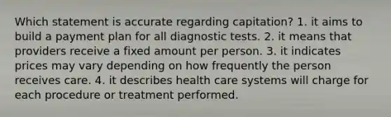 Which statement is accurate regarding capitation? 1. it aims to build a payment plan for all diagnostic tests. 2. it means that providers receive a fixed amount per person. 3. it indicates prices may vary depending on how frequently the person receives care. 4. it describes health care systems will charge for each procedure or treatment performed.