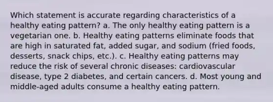 Which statement is accurate regarding characteristics of a healthy eating pattern? a. The only healthy eating pattern is a vegetarian one. b. Healthy eating patterns eliminate foods that are high in saturated fat, added sugar, and sodium (fried foods, desserts, snack chips, etc.). c. Healthy eating patterns may reduce the risk of several chronic diseases: cardiovascular disease, type 2 diabetes, and certain cancers. d. Most young and middle-aged adults consume a healthy eating pattern.