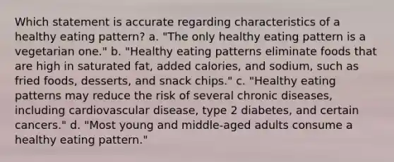 Which statement is accurate regarding characteristics of a healthy eating pattern? a. "The only healthy eating pattern is a vegetarian one." b. "Healthy eating patterns eliminate foods that are high in saturated fat, added calories, and sodium, such as fried foods, desserts, and snack chips." c. "Healthy eating patterns may reduce the risk of several chronic diseases, including cardiovascular disease, type 2 diabetes, and certain cancers." d. "Most young and middle-aged adults consume a healthy eating pattern."