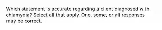 Which statement is accurate regarding a client diagnosed with chlamydia? Select all that apply. One, some, or all responses may be correct.