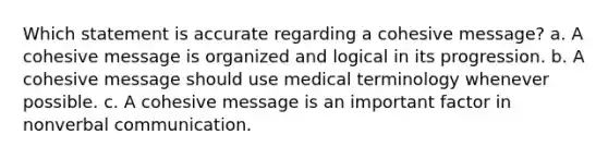 Which statement is accurate regarding a cohesive message? a. A cohesive message is organized and logical in its progression. b. A cohesive message should use medical terminology whenever possible. c. A cohesive message is an important factor in nonverbal communication.