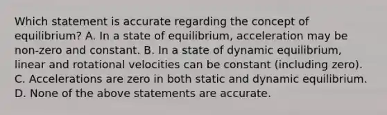 Which statement is accurate regarding the concept of equilibrium? A. In a state of equilibrium, acceleration may be non-zero and constant. B. In a state of dynamic equilibrium, linear and rotational velocities can be constant (including zero). C. Accelerations are zero in both static and dynamic equilibrium. D. None of the above statements are accurate.