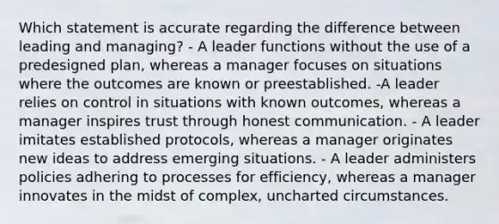 Which statement is accurate regarding the difference between leading and managing? - A leader functions without the use of a predesigned plan, whereas a manager focuses on situations where the outcomes are known or preestablished. -A leader relies on control in situations with known outcomes, whereas a manager inspires trust through honest communication. - A leader imitates established protocols, whereas a manager originates new ideas to address emerging situations. - A leader administers policies adhering to processes for efficiency, whereas a manager innovates in the midst of complex, uncharted circumstances.