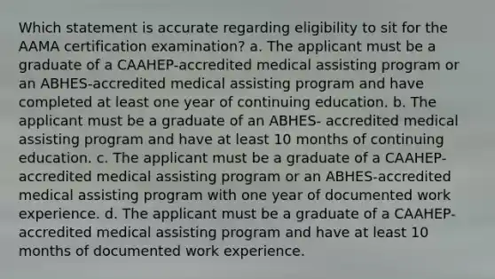 Which statement is accurate regarding eligibility to sit for the AAMA certification examination? a. The applicant must be a graduate of a CAAHEP-accredited medical assisting program or an ABHES-accredited medical assisting program and have completed at least one year of continuing education. b. The applicant must be a graduate of an ABHES- accredited medical assisting program and have at least 10 months of continuing education. c. The applicant must be a graduate of a CAAHEP-accredited medical assisting program or an ABHES-accredited medical assisting program with one year of documented work experience. d. The applicant must be a graduate of a CAAHEP- accredited medical assisting program and have at least 10 months of documented work experience.