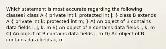 Which statement is most accurate regarding the following classes? class A ( private int i; protected int j; ) class B extends A ( private int k; protected int m; ) A) An object of B contains data fields i, j, k, m B) An object of B contains data fields j, k, m C) An object of B contains data fields j, m D) An object of B contains data fields k, m