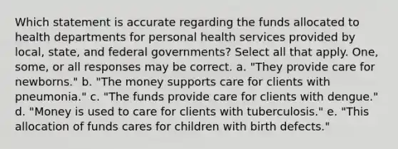 Which statement is accurate regarding the funds allocated to health departments for personal health services provided by local, state, and federal governments? Select all that apply. One, some, or all responses may be correct. a. "They provide care for newborns." b. "The money supports care for clients with pneumonia." c. "The funds provide care for clients with dengue." d. "Money is used to care for clients with tuberculosis." e. "This allocation of funds cares for children with birth defects."