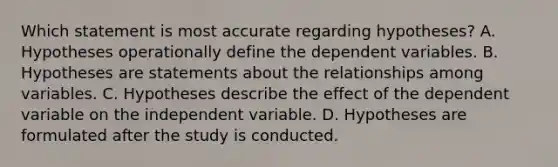 Which statement is most accurate regarding hypotheses? A. Hypotheses operationally define the dependent variables. B. Hypotheses are statements about the relationships among variables. C. Hypotheses describe the effect of the dependent variable on the independent variable. D. Hypotheses are formulated after the study is conducted.