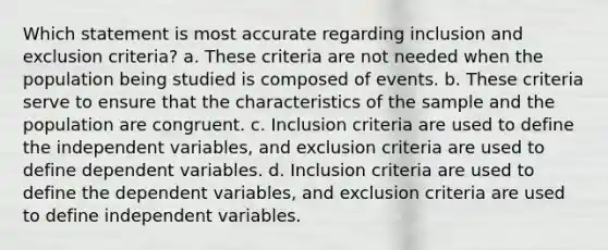 Which statement is most accurate regarding inclusion and exclusion criteria? a. These criteria are not needed when the population being studied is composed of events. b. These criteria serve to ensure that the characteristics of the sample and the population are congruent. c. Inclusion criteria are used to define the independent variables, and exclusion criteria are used to define dependent variables. d. Inclusion criteria are used to define the dependent variables, and exclusion criteria are used to define independent variables.