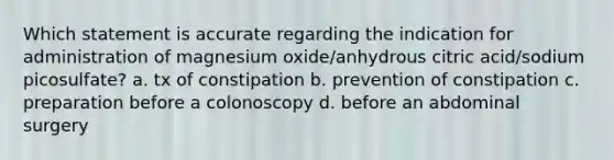 Which statement is accurate regarding the indication for administration of magnesium oxide/anhydrous citric acid/sodium picosulfate? a. tx of constipation b. prevention of constipation c. preparation before a colonoscopy d. before an abdominal surgery