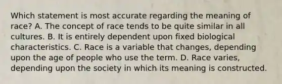 Which statement is most accurate regarding the meaning of race? A. The concept of race tends to be quite similar in all cultures. B. It is entirely dependent upon fixed biological characteristics. C. Race is a variable that changes, depending upon the age of people who use the term. D. Race varies, depending upon the society in which its meaning is constructed.