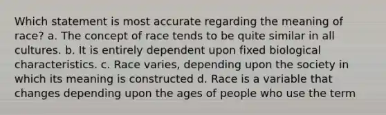 Which statement is most accurate regarding the meaning of race? a. The concept of race tends to be quite similar in all cultures. b. It is entirely dependent upon fixed biological characteristics. c. Race varies, depending upon the society in which its meaning is constructed d. Race is a variable that changes depending upon the ages of people who use the term