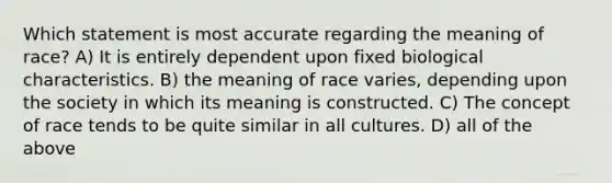 Which statement is most accurate regarding the meaning of race? A) It is entirely dependent upon fixed biological characteristics. B) the meaning of race varies, depending upon the society in which its meaning is constructed. C) The concept of race tends to be quite similar in all cultures. D) all of the above