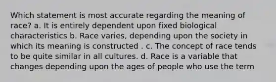 Which statement is most accurate regarding the meaning of race? a. It is entirely dependent upon fixed biological characteristics b. Race varies, depending upon the society in which its meaning is constructed . c. The concept of race tends to be quite similar in all cultures. d. Race is a variable that changes depending upon the ages of people who use the term