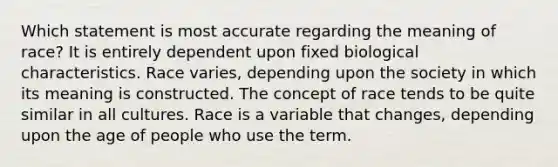 Which statement is most accurate regarding the meaning of race? It is entirely dependent upon fixed biological characteristics. Race varies, depending upon the society in which its meaning is constructed. The concept of race tends to be quite similar in all cultures. Race is a variable that changes, depending upon the age of people who use the term.