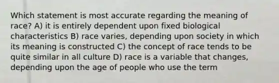 Which statement is most accurate regarding the meaning of race? A) it is entirely dependent upon fixed biological characteristics B) race varies, depending upon society in which its meaning is constructed C) the concept of race tends to be quite similar in all culture D) race is a variable that changes, depending upon the age of people who use the term