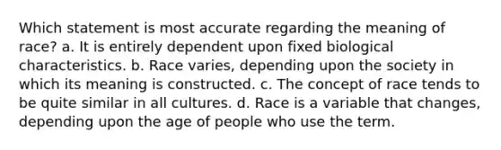 Which statement is most accurate regarding the meaning of race? a. It is entirely dependent upon fixed biological characteristics. b. Race varies, depending upon the society in which its meaning is constructed. c. The concept of race tends to be quite similar in all cultures. d. Race is a variable that changes, depending upon the age of people who use the term.