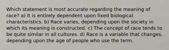 Which statement is most accurate regarding the meaning of race? a) It is entirely dependent upon fixed biological characteristics. b) Race varies, depending upon the society in which its meaning is constructed. c) The concept of race tends to be quite similar in all cultures. d) Race is a variable that changes, depending upon the age of people who use the term.