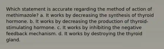 Which statement is accurate regarding the method of action of methimazole? a. It works by decreasing the synthesis of thyroid hormone. b. It works by decreasing the production of thyroid-stimulating hormone. c. It works by inhibiting the negative feedback mechanism. d. It works by destroying the thyroid gland.