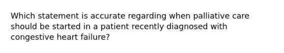 Which statement is accurate regarding when palliative care should be started in a patient recently diagnosed with congestive heart failure?