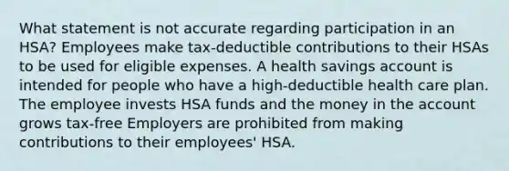 What statement is not accurate regarding participation in an HSA? Employees make tax-deductible contributions to their HSAs to be used for eligible expenses. A health savings account is intended for people who have a high-deductible health care plan. The employee invests HSA funds and the money in the account grows tax-free Employers are prohibited from making contributions to their employees' HSA.