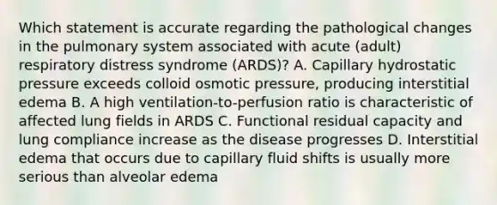 Which statement is accurate regarding the pathological changes in the pulmonary system associated with acute (adult) respiratory distress syndrome (ARDS)? A. Capillary hydrostatic pressure exceeds colloid osmotic pressure, producing interstitial edema B. A high ventilation-to-perfusion ratio is characteristic of affected lung fields in ARDS C. Functional residual capacity and lung compliance increase as the disease progresses D. Interstitial edema that occurs due to capillary fluid shifts is usually more serious than alveolar edema