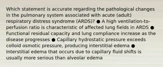 Which statement is accurate regarding the pathological changes in the pulmonary system associated with acute (adult) respiratory distress syndrome (ARDS)? ● A high ventilation-to-perfusion ratio is characteristic of affected lung fields in ARDS ● Functional residual capacity and lung compliance increase as the disease progresses ● Capillary hydrostatic pressure exceeds colloid osmotic pressure, producing interstitial edema ● Interstitial edema that occurs due to capillary fluid shifts is usually more serious than alveolar edema