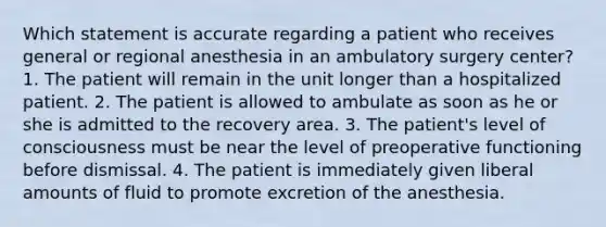 Which statement is accurate regarding a patient who receives general or regional anesthesia in an ambulatory surgery center? 1. The patient will remain in the unit longer than a hospitalized patient. 2. The patient is allowed to ambulate as soon as he or she is admitted to the recovery area. 3. The patient's level of consciousness must be near the level of preoperative functioning before dismissal. 4. The patient is immediately given liberal amounts of fluid to promote excretion of the anesthesia.