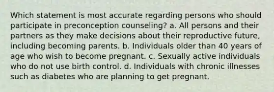 Which statement is most accurate regarding persons who should participate in preconception counseling? a. All persons and their partners as they make decisions about their reproductive future, including becoming parents. b. Individuals older than 40 years of age who wish to become pregnant. c. Sexually active individuals who do not use birth control. d. Individuals with chronic illnesses such as diabetes who are planning to get pregnant.