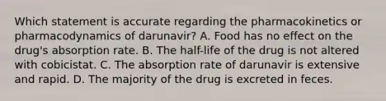 Which statement is accurate regarding the pharmacokinetics or pharmacodynamics of darunavir? A. Food has no effect on the drug's absorption rate. B. The half-life of the drug is not altered with cobicistat. C. The absorption rate of darunavir is extensive and rapid. D. The majority of the drug is excreted in feces.