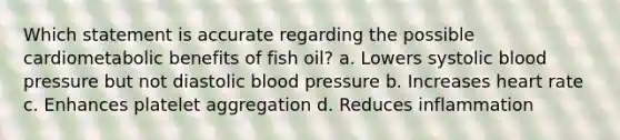 Which statement is accurate regarding the possible cardiometabolic benefits of fish oil? a. Lowers systolic blood pressure but not diastolic blood pressure b. Increases heart rate c. Enhances platelet aggregation d. Reduces inflammation