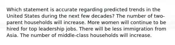 Which statement is accurate regarding predicted trends in the United States during the next few decades? The number of two-parent households will increase. More women will continue to be hired for top leadership jobs. There will be less immigration from Asia. The number of middle-class households will increase.