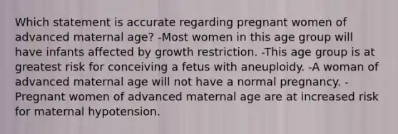 Which statement is accurate regarding pregnant women of advanced maternal age? -Most women in this age group will have infants affected by growth restriction. -This age group is at greatest risk for conceiving a fetus with aneuploidy. -A woman of advanced maternal age will not have a normal pregnancy. -Pregnant women of advanced maternal age are at increased risk for maternal hypotension.