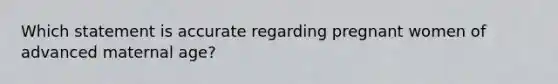 Which statement is accurate regarding pregnant women of advanced maternal age?