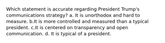 Which statement is accurate regarding President Trump's communications strategy? a. It is unorthodox and hard to measure. b.It is more controlled and measured than a typical president. c.It is centered on transparency and open communication. d. It is typical of a president.