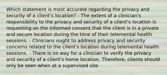 Which statement is most accurate regarding the privacy and security of a client's location? - The extent of a clinician's responsibility to the privacy and security of a client's location is requesting on the informed consent that the client is in a private and secure location during the time of their telemental health sessions. - Clinicians ought to address privacy and security concerns related to the client's location during telemental health sessions. - There is no way for a clinician to verify the privacy and security of a client's home location. Therefore, clients should only be seen when at a supervised site