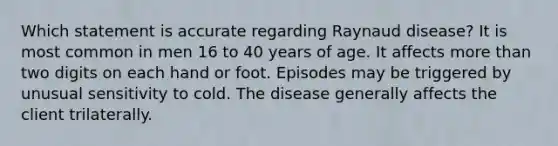 Which statement is accurate regarding Raynaud disease? It is most common in men 16 to 40 years of age. It affects more than two digits on each hand or foot. Episodes may be triggered by unusual sensitivity to cold. The disease generally affects the client trilaterally.