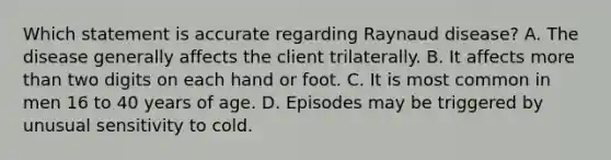 Which statement is accurate regarding Raynaud disease? A. The disease generally affects the client trilaterally. B. It affects <a href='https://www.questionai.com/knowledge/keWHlEPx42-more-than' class='anchor-knowledge'>more than</a> two digits on each hand or foot. C. It is most common in men 16 to 40 years of age. D. Episodes may be triggered by unusual sensitivity to cold.