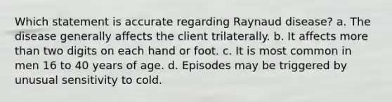 Which statement is accurate regarding Raynaud disease? a. The disease generally affects the client trilaterally. b. It affects more than two digits on each hand or foot. c. It is most common in men 16 to 40 years of age. d. Episodes may be triggered by unusual sensitivity to cold.